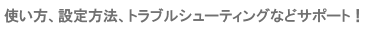 使い方、設定方法、トラブルシューティングなどをサポート！