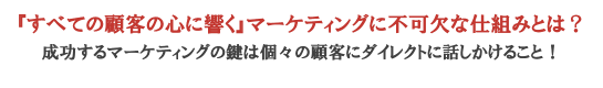 『すべての顧客の心に響く』マーケティングに不可欠な仕組みとは？　成功するマーケティングの鍵は個々の顧客にダイレクトに話しかけること！