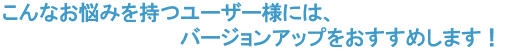 こんなお悩みを持つユーザー様には、バージョンアップをおすすめします！