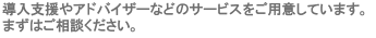 導入支援やアドバイザーなどのサービスをご用意しています。まずはご相談ください。