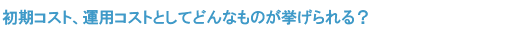 初期コスト、運用コストとしてどんなものが挙げられる？