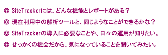 SiteTrackerには、どんな機能とレポートがある？現在利用中の解析ツールと、同じようなことができるかな？SiteTrackerの導入に必要なことや、日々の運用が知りたい。せっかくの機会だから、気になっていることを聞いてみたい。