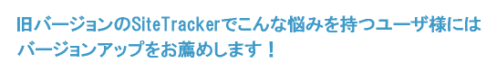 旧バージョンのSiteTrackerでこんな悩みを持つユーザ様にはバージョンアップをお薦めします！